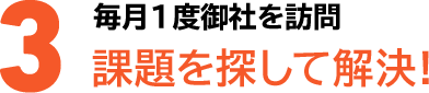 3毎月1度御社を訪問課題を探して解決!