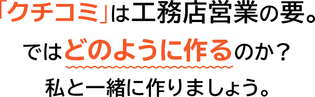 「口コミ」は工務店営業の要。ではどのように作るのか？私と一緒に作りましょう。