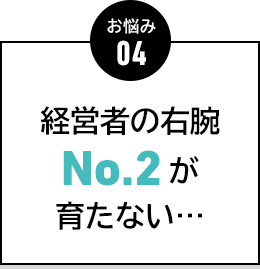 お悩み04 経営者の右腕No.2が育たない…