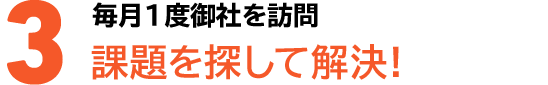 3毎月1度御社を訪問課題を探して解決!